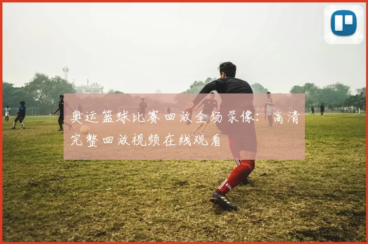 奥运篮球比赛回放全场录像:高清完整回放视频在线观看