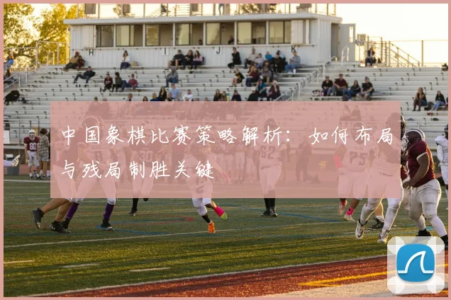 中国象棋比赛策略解析:如何布局与残局制胜关键