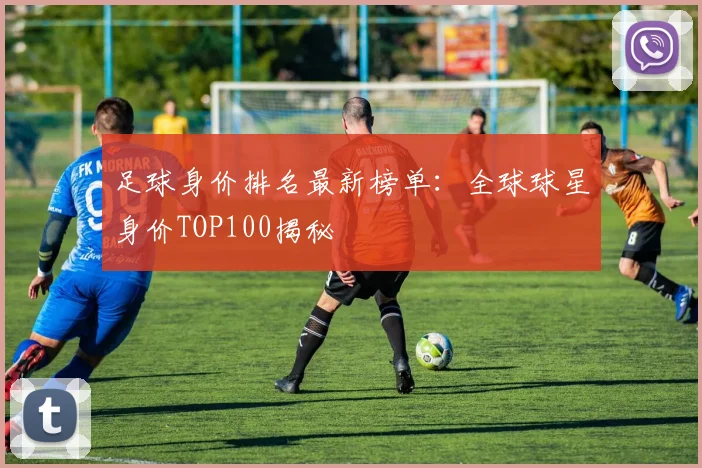 足球身价排名最新榜单：全球球星身价TOP100揭秘