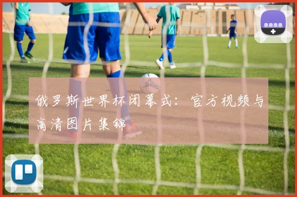 俄罗斯世界杯闭幕式:官方视频与高清图片集锦